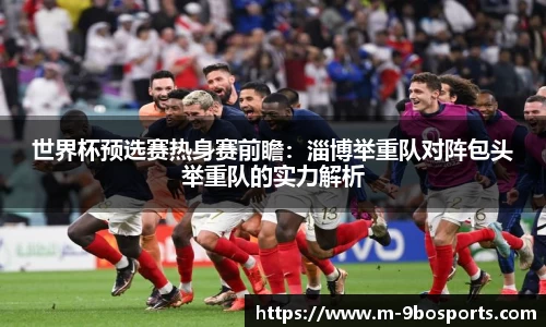 世界杯预选赛热身赛前瞻：淄博举重队对阵包头举重队的实力解析